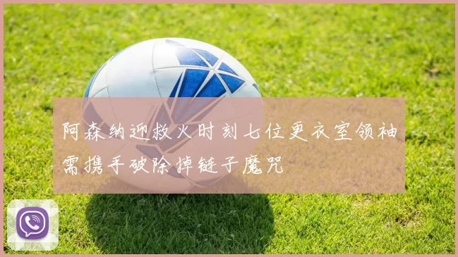 阿森纳迎救火时刻七位更衣室领袖需携手破除掉链子魔咒