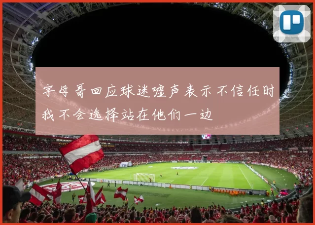 字母哥回应球迷嘘声表示不信任时我不会选择站在他们一边